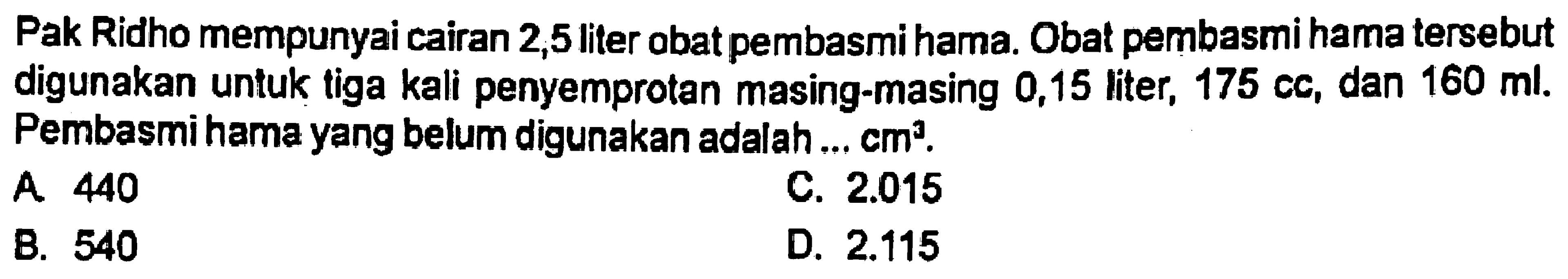 Pak Ridho mempunyai cairan 2,5 liter obat pembasmi hama. Obat pembasmi hama tersebut digunakan untuk tiga kali penyemprotan masing-masing 0,15 liter, 175 cc, dan 160 ml. Pembasmi hama yang belum digunakan adalah ... cm^3.