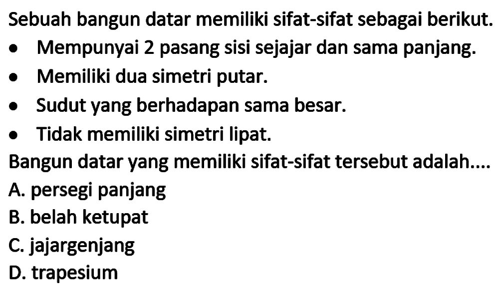 Sebuah bangun datar memiliki sifat-sifat sebagai berikut.
- Mempunyai 2 pasang sisi sejajar dan sama panjang.
- Memiliki dua simetri putar.
- Sudut yang berhadapan sama besar.
- Tidak memiliki simetri lipat.
Bangun datar yang memiliki sifat-sifat tersebut adalah....
A. persegi panjang
B. belah ketupat
C. jajargenjang
D. trapesium