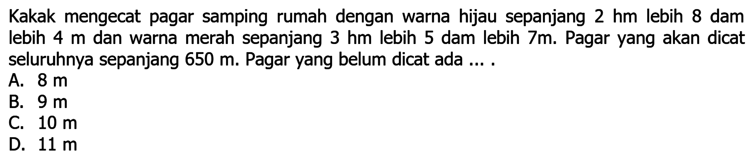 Kakak mengecat pagar samping rumah dengan warna hijau sepanjang 2 hm lebih 8 dam lebih 4 m dan warna merah sepanjang 3 hm lebih 5 dam lebih 7 m. Pagar yang akan dicat seluruhnya sepanjang 650 m. Pagar yang belum dicat ada ....