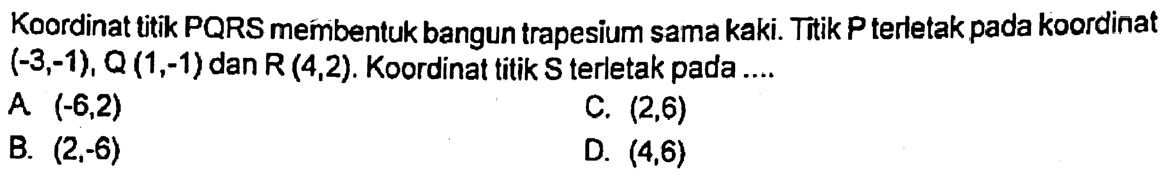 Koordinat titik PQRS membentuk bangun trapesium sama kaki. Titik P terletak pada koordinat  (-3,-1), Q(1,-1)  dan  R(4,2) . Koordinat titik S terletak pada ....
A  (-6,2) 
C.  (2,6) 
B.  (2,-6) 
D.  (4,6) 