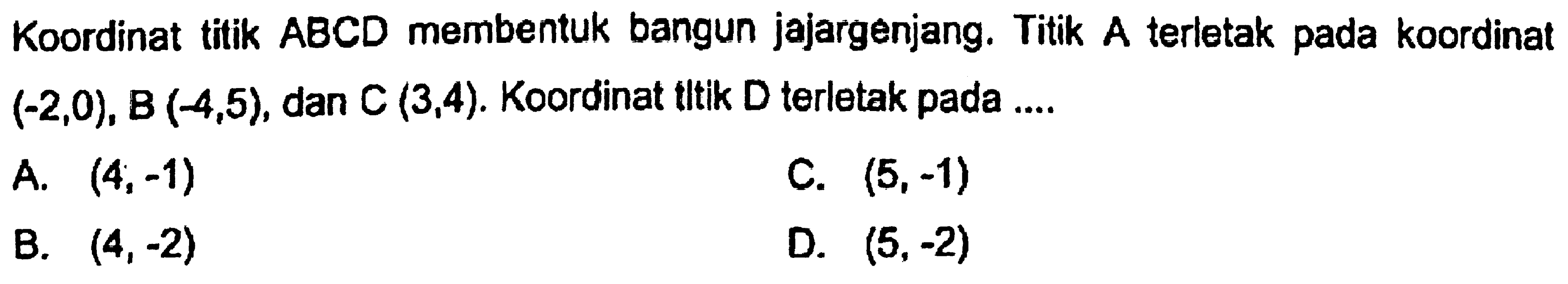 Koordinat titik ABCD membentuk bangun jajargenjang. Titik A terletak pada koordinat  (-2,0), B(-4,5) , dan  C(3,4) . Koordinat tttik  D  terletak pada ....
A.  (4 ;-1) 
C.  (5,-1) 
B.  (4,-2) 
D.  (5,-2) 