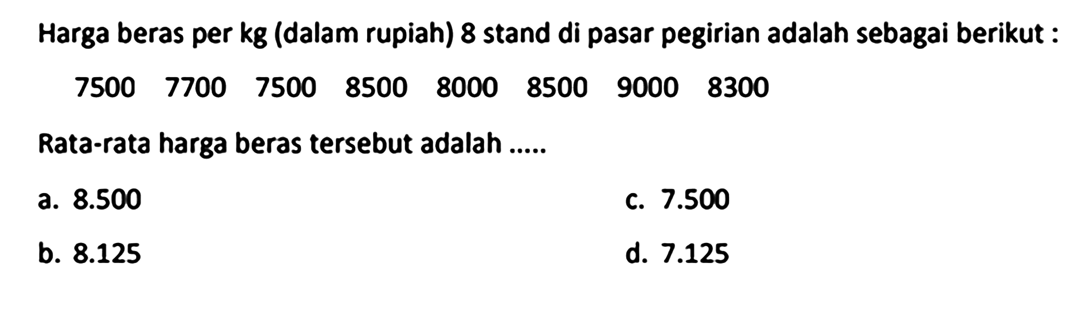 Harga beras per  kg  (dalam rupiah) 8 stand di pasar pegirian adalah sebagai berikut :
 (llllllll)7500  7700  7500  8500  8000  8500  9000  8300 
Rata-rata harga beras tersebut adalah ......
a.  8.500 
c.  7.500 
b.  8.125 
d.  7.125 