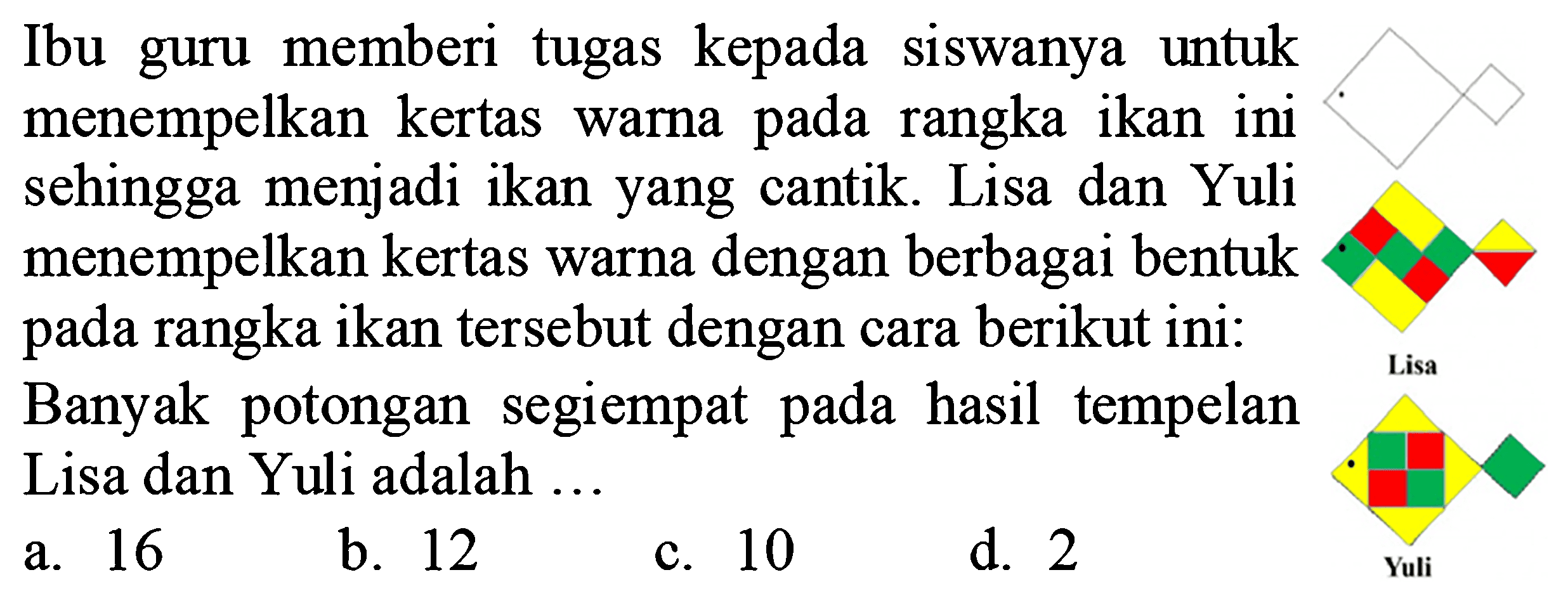 Ibu guru memberi tugas kepada siswanya untuk menempelkan kertas warna pada rangka ikan ini sehingga menjadi ikan yang cantik. Lisa dan Yuli menempelkan kertas warna dengan berbagai bentuk pada rangka ikan tersebut dengan cara berikut ini:
Banyak potongan segiempat pada hasil tempelan Lisa dan Yuli adalah ...
a. 16
b. 12
c. 10
d. 2