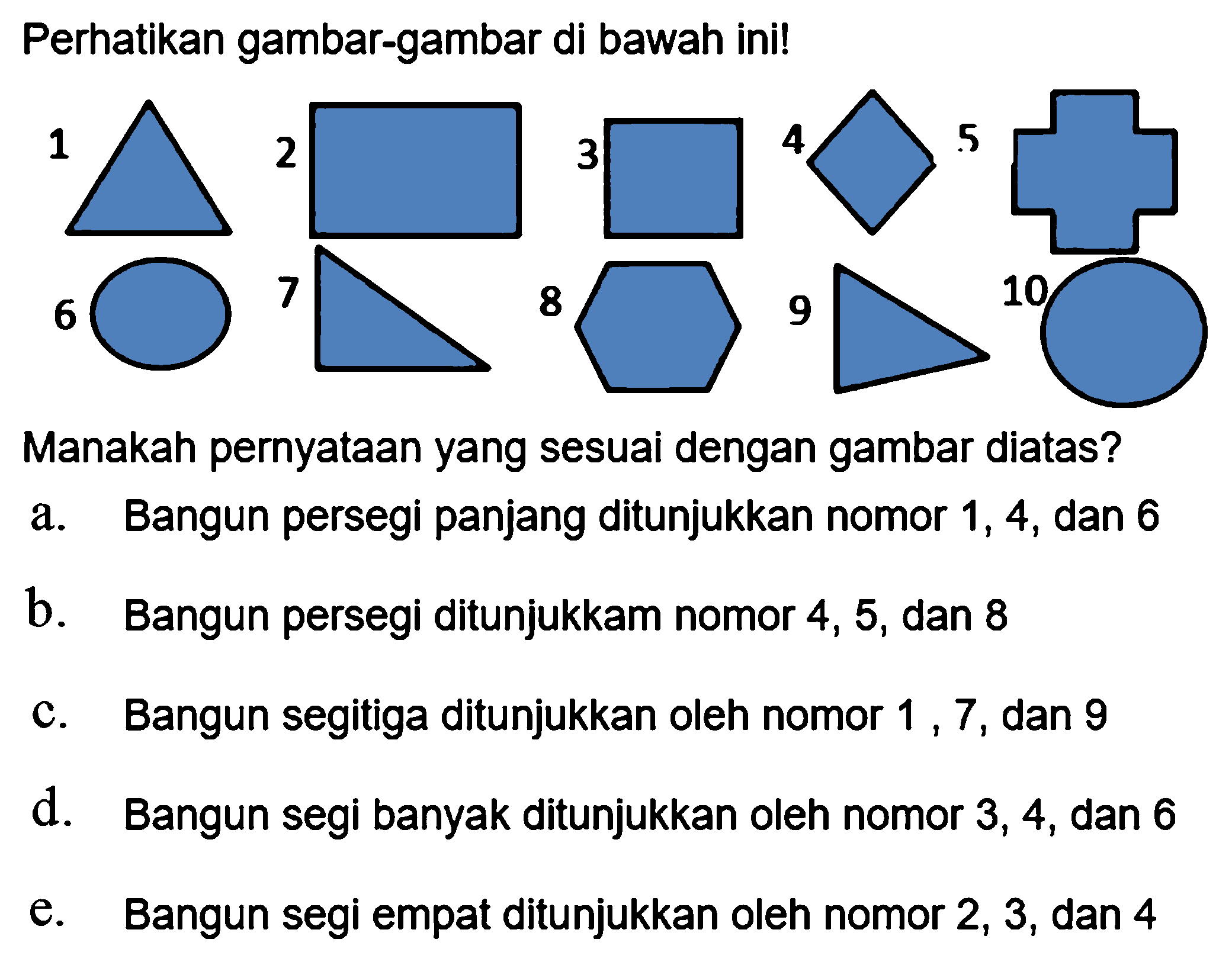 Perhatikan gambar-gambar di bawah ini!
3
Manakah pernyataan yang sesuai dengan gambar diatas?
a. Bangun persegi panjang ditunjukkan nomor 1,4 , dan 6
b. Bangun persegi ditunjukkam nomor 4,5 , dan 8
c. Bangun segitiga ditunjukkan oleh nomor 1,7 , dan 9
d. Bangun segi banyak ditunjukkan oleh nomor 3,4 , dan 6
e. Bangun segi empat ditunjukkan oleh nomor 2,3 , dan 4