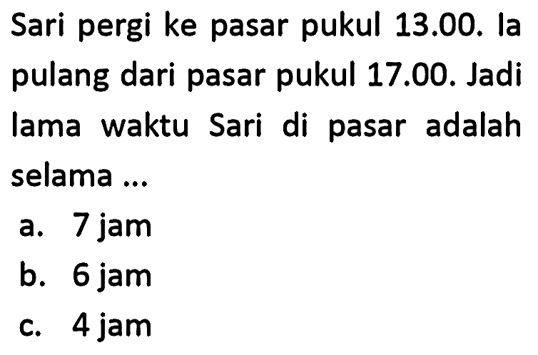 Sari pergi ke pasar pukul 13.00. la pulang dari pasar pukul 17.00. Jadi lama waktu Sari di pasar adalah selama...
a. 7 jam
b. 6 jam
c. 4 jam