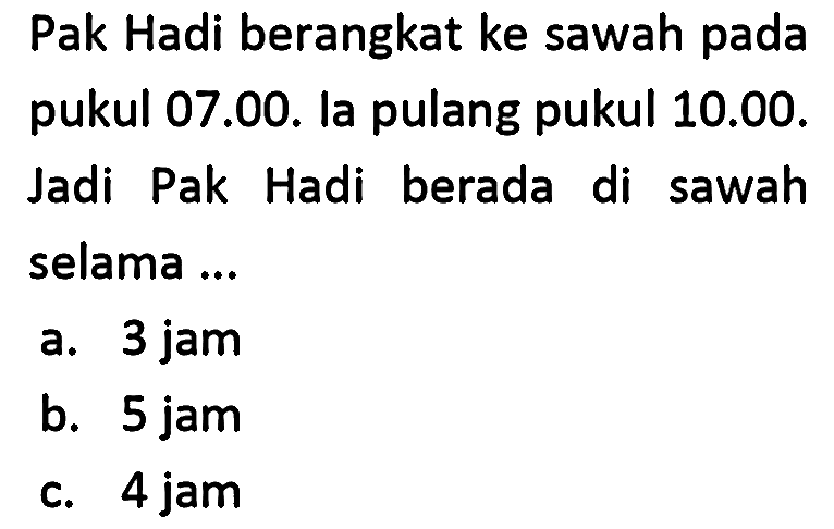 Pak Hadi berangkat ke sawah pada pukul 07.00. la pulang pukul 10.00. Jadi Pak Hadi berada di sawah selama ...
a. 3 jam
b. 5 jam
c. 4 jam