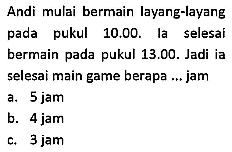 Andi mulai bermain layang-layang pada pukul 10.00. la selesai bermain pada pukul 13.00. Jadi ia selesai main game berapa ... jam
a. 5 jam
b. 4 jam
c. 3 jam