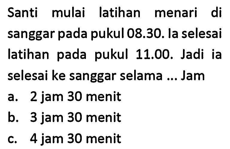 Santi mulai latihan menari di sanggar pada pukul 08.30. la selesai latihan pada pukul 11.00. Jadi ia selesai ke sanggar selama ... Jam
a. 2 jam 30 menit
b. 3 jam 30 menit
c. 4 jam 30 menit