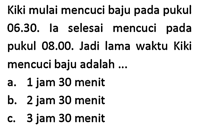 Kiki mulai mencuci baju pada pukul 06.30. la selesai mencuci pada pukul 08.00. Jadi lama waktu Kiki mencuci baju adalah ...
a. 1 jam 30 menit
b. 2 jam 30 menit
c. 3 jam 30 menit