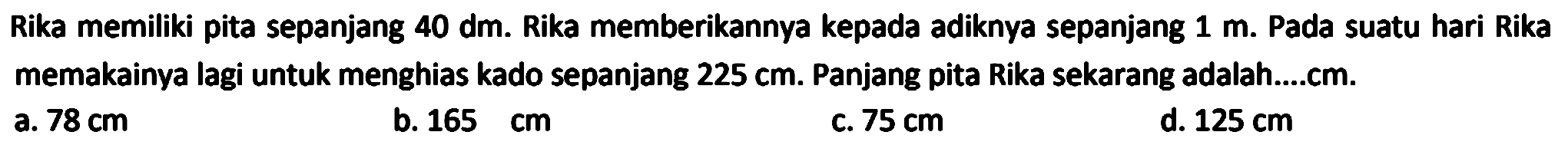 Rika memiliki pita sepanjang 40 dm. Rika memberikannya kepada adiknya sepanjang 1 m. Pada suatu hari Rika memakainya lagi untuk menghias kado sepanjang  225 cm . Panjang pita Rika sekarang adalah....cm.
a.  78 cm 
b.  165 cm 
C.  75 cm 
d.  125 cm 