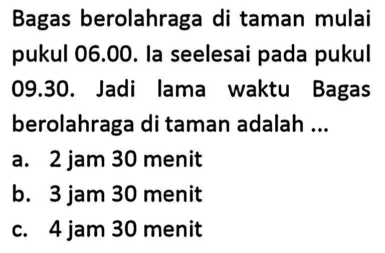 Bagas berolahraga di taman mulai pukul 06.00. la seelesai pada pukul 09.30. Jadi lama waktu Bagas berolahraga di taman adalah ...
a. 2 jam 30 menit
b. 3 jam 30 menit
c. 4 jam 30 menit