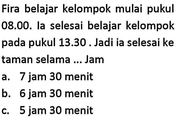 Fira belajar kelompok mulai pukul 08.00. la selesai belajar kelompok pada pukul 13.30. Jadi ia selesai ke taman selama ... Jam
a. 7 jam 30 menit
b. 6 jam 30 menit
c. 5 jam 30 menit