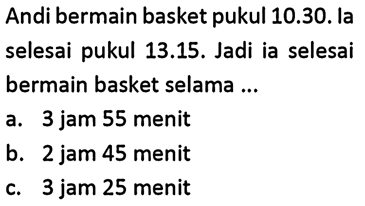 Andi bermain basket pukul 10.30. la selesai pukul 13.15. Jadi ia selesai bermain basket selama ...
a. 3 jam 55 menit
b. 2 jam 45 menit
c. 3 jam 25 menit