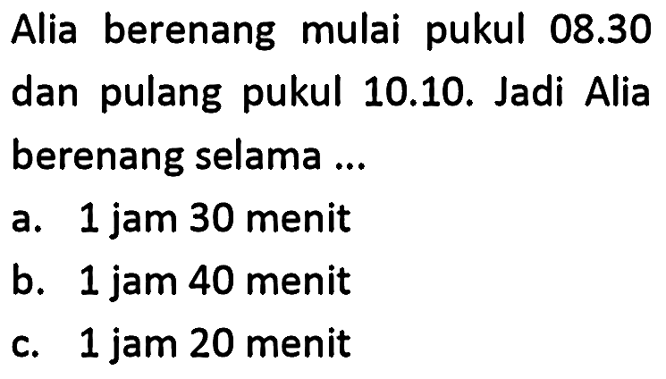 Alia berenang mulai pukul  08.30  dan pulang pukul 10.10. Jadi Alia berenang selama ...
a. 1 jam 30 menit
b. 1 jam 40 menit
c. 1 jam 20 menit