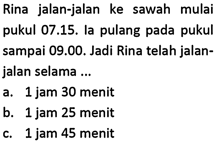 Rina jalan-jalan ke sawah mulai pukul 07.15. la pulang pada pukul sampai 09.00. Jadi Rina telah jalanjalan selama ...
a. 1 jam 30 menit
b. 1 jam 25 menit
c. 1 jam 45 menit