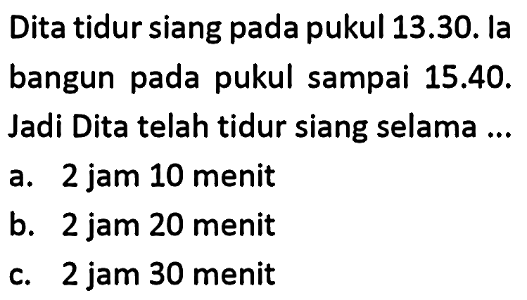 Dita tidur siang pada pukul 13.30. la bangun pada pukul sampai  15.40 . Jadi Dita telah tidur siang selama ...
a. 2 jam 10 menit
b. 2 jam 20 menit
c. 2 jam 30 menit