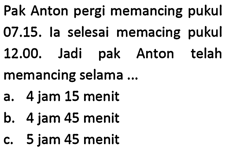 Pak Anton pergi memancing pukul 07.15. la selesai memacing pukul 12.00. Jadi pak Anton telah memancing selama ...
a. 4 jam 15 menit
b. 4 jam 45 menit
c. 5 jam 45 menit