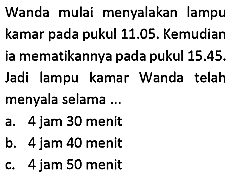 Wanda mulai menyalakan lampu kamar pada pukul 11.05. Kemudian ia mematikannya pada pukul  15.45 . Jadi lampu kamar Wanda telah menyala selama ...
a. 4 jam 30 menit
b. 4 jam 40 menit
c. 4 jam 50 menit