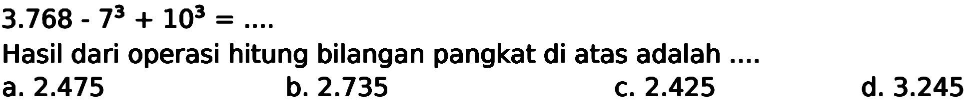 
3.768-7^(3)+10^(3)=... .

Hasil dari operasi hitung bilangan pangkat di atas adalah ....
a.  2.475 
b.  2.735 
c.  2.425 
d.  3.245 