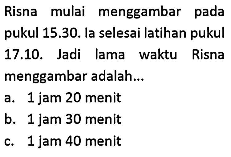 Risna mulai menggambar pada pukul 15.30. la selesai latihan pukul 17.10. Jadi lama waktu Risna menggambar adalah...
a. 1 jam 20 menit
b. 1 jam 30 menit
c. 1 jam 40 menit