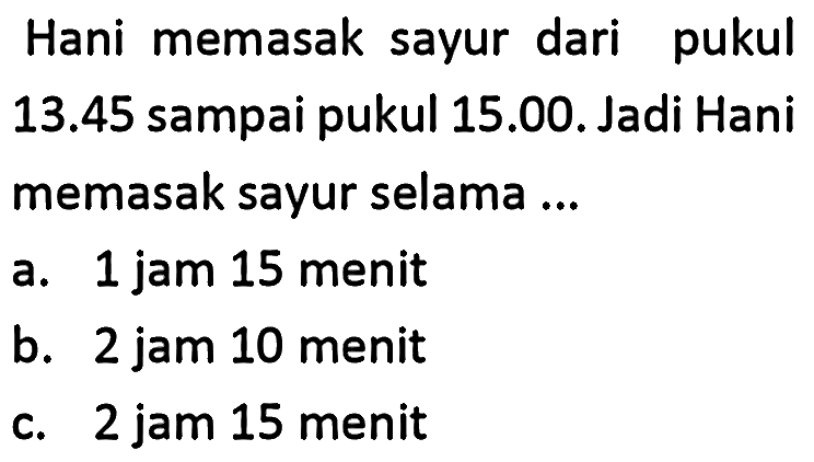 Hani memasak sayur dari pukul  13.45  sampai pukul 15.00. Jadi Hani memasak sayur selama ...
a. 1 jam 15 menit
b. 2 jam 10 menit
c. 2 jam 15 menit