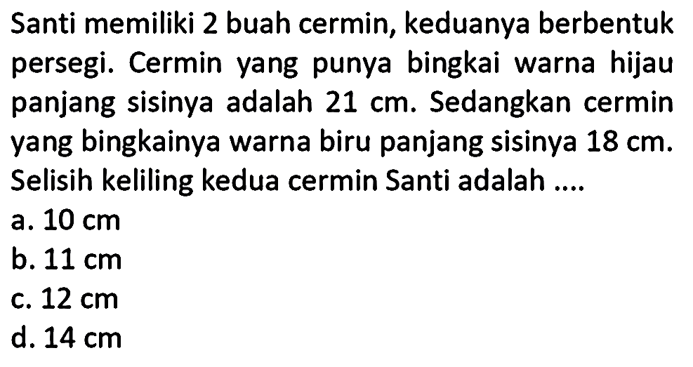 Santi memiliki 2 buah cermin, keduanya berbentuk persegi. Cermin yang punya bingkai warna hijau panjang sisinya adalah 21 cm. Sedangkan cermin yang bingkainya warna biru panjang sisinya 18 cm. Selisih keliling kedua cermin Santi adalah ....