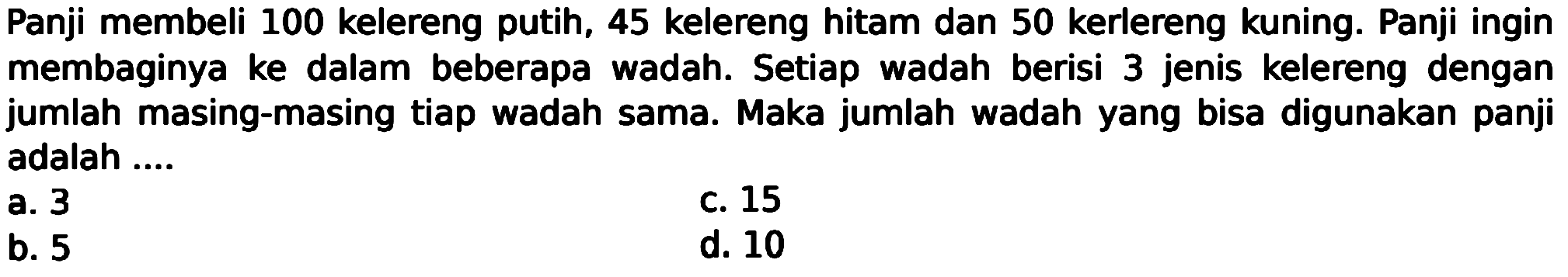 Panji membeli 100 kelereng putih, 45 kelereng hitam dan 50 kerlereng kuning. Panji ingin membaginya ke dalam beberapa wadah. Setiap wadah berisi 3 jenis kelereng dengan jumlah masing-masing tiap wadah sama. Maka jumlah wadah yang bisa digunakan panji adalah ....
a. 3
C. 15
b. 5
d. 10