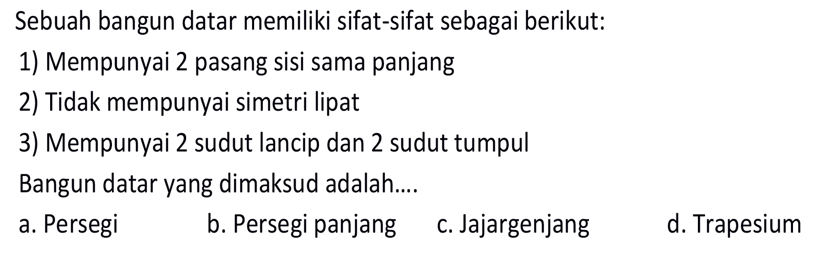 Sebuah bangun datar memiliki sifat-sifat sebagai berikut:
1) Mempunyai 2 pasang sisi sama panjang
2) Tidak mempunyai simetri lipat
3) Mempunyai 2 sudut lancip dan 2 sudut tumpul
Bangun datar yang dimaksud adalah....
a. Persegi
b. Persegi panjang
c. Jajargenjang
d. Trapesium