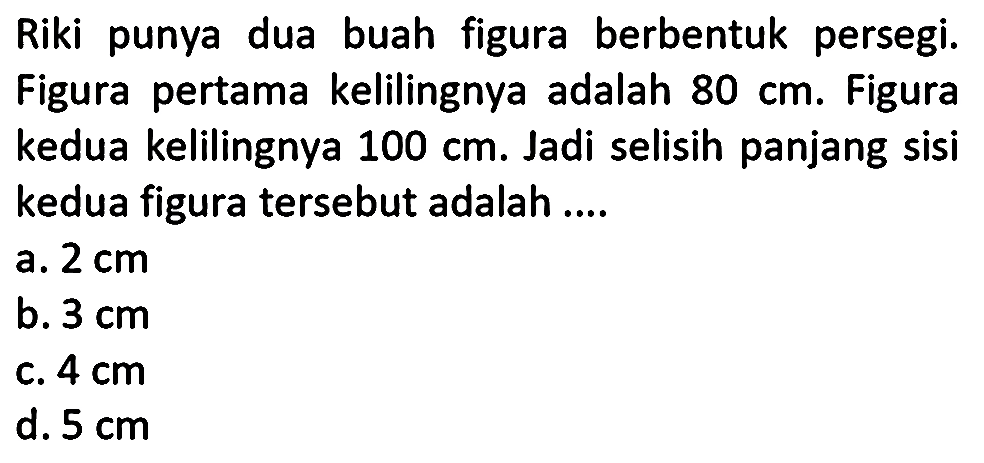 Riki punya dua buah figura berbentuk persegi. Figura pertama kelilingnya adalah 80 cm. Figura kedua kelilingnya 100 cm. Jadi selisih panjang sisi kedua figura tersebut adalah ....