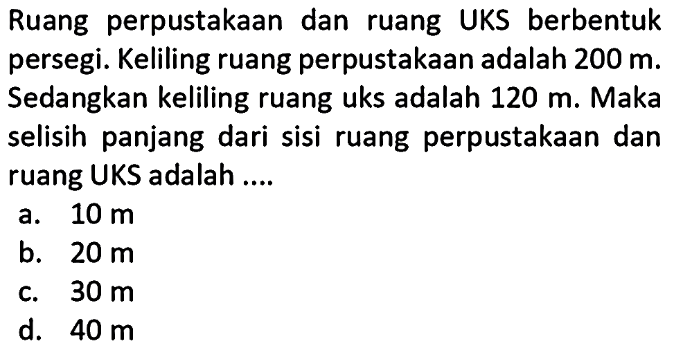 Ruang perpustakaan dan ruang UKS berbentuk persegi. Keliling ruang perpustakaan adalah 200 m. Sedangkan keliling ruang uks adalah 120 m. Maka selisih panjang dari sisi ruang perpustakaan dan ruang UKS adalah ....