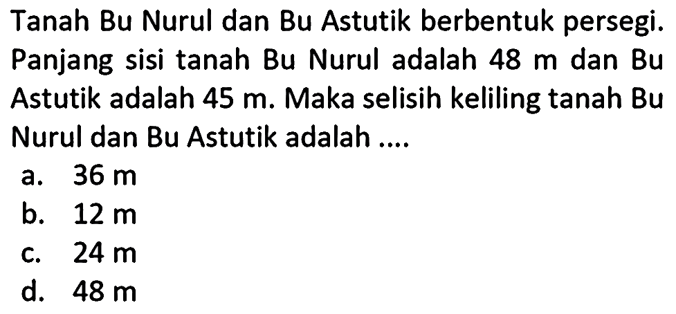 Tanah Bu Nurul dan Bu Astutik berbentuk persegi. Panjang sisi tanah Bu Nurul adalah 48 m dan Bu Astutik adalah 45 m. Maka selisih keliling tanah Bu Nurul dan Bu Astutik adalah....
