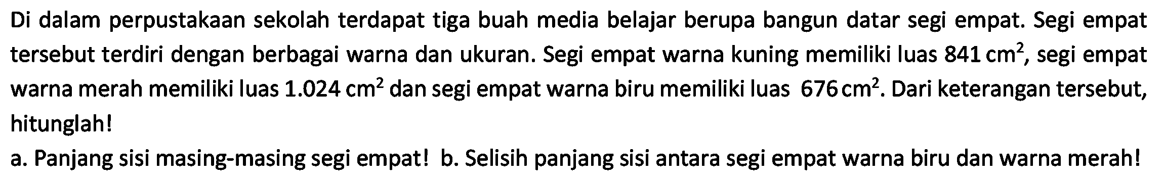 Di dalam perpustakaan sekolah terdapat tiga buah media belajar berupa bangun datar segi empat. Segi empat tersebut terdiri dengan berbagai warna dan ukuran. Segi empat warna kuning memiliki luas 841 cm^2, segi empat warna merah memiliki luas 1.024 cm^2 dan segi empat warna biru memiliki luas 676 cm^2. Dari keterangan tersebut, hitunglah!
a. Panjang sisi masing-masing segi empat! b. Selisih panjang sisi antara segi empat warna biru dan warna merah!