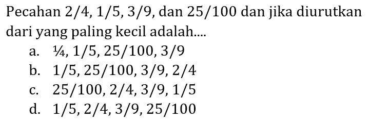 Pecahan  2 / 4,1 / 5,3 / 9 , dan 25/100 dan jika diurutkan dari yang paling kecil adalah....
a.  1 / 4,1 / 5,25 / 100,3 / 9 
b.  1 / 5,25 / 100,3 / 9,2 / 4 
c.  25 / 100,2 / 4,3 / 9,1 / 5 
d.  1 / 5,2 / 4,3 / 9,25 / 100 