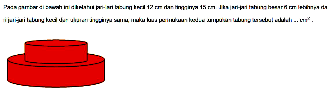 Pada gambar di bawah ini diketahui jari-jari tabung kecil  12 cm  dan tingginya  15 cm . Jika jari-jari tabung besar  6 cm  lebihnya da ri jari-jari tabung kecil dan ukuran tingginya sama, maka luas permukaan kedua tumpukan tabung tersebut adalah ... cm  ^(2) .