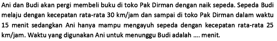 Ani dan Budi akan pergi membeli buku di toko Pak Dirman dengan naik sepeda. Sepeda Budi melaju dengan kecepatan rata-rata  30 ~km / jam  dan sampai di toko Pak Dirman dalam waktu 15 menit sedangkan Ani hanya mampu mengayuh sepeda dengan kecepatan rata-rata 25  km / jam . Waktu yang digunakan Ani untuk menunggu Budi adalah .... menit.