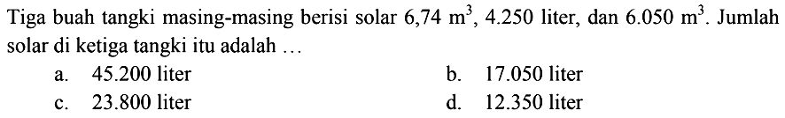 Tiga buah tangki masing-masing berisi solar  6,74 m^3, 4.250  liter, dan  6.050 m^3 . Jumlah solar di ketiga tangki itu adalah ...
a.  45.200  liter
b.  17.050  liter
c.  23.800  liter
d.  12.350  liter