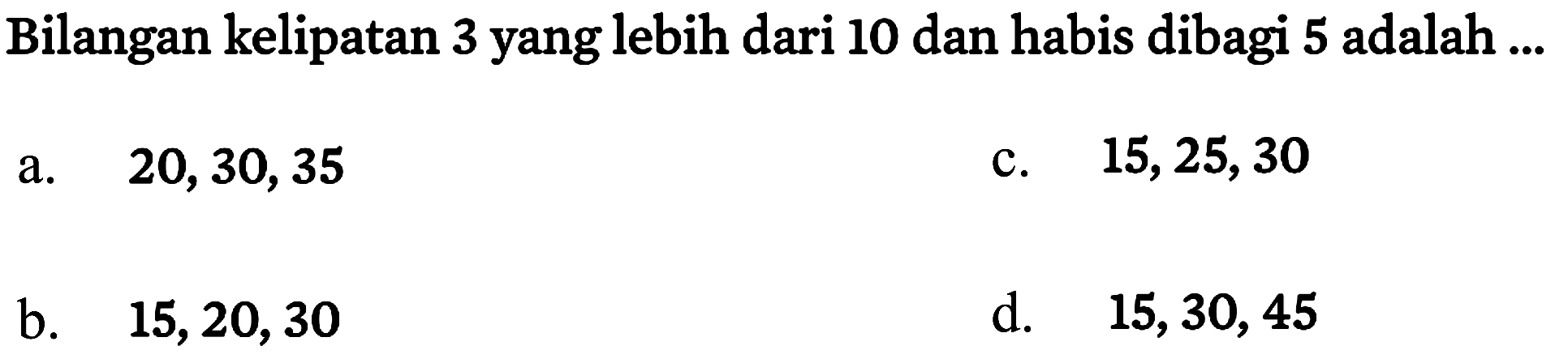 Bilangan kelipatan 3 yang lebih dari 10 dan habis dibagi 5 adalah ...
a.   20,30,35 
c.  15,25,30 
b.   15,20,30 
d.  15,30,45 