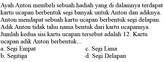 Ayah Anton membeli sebuah hadiah yang di dalamnya terdapat kartu ucapan berbentuk segi banyak untuk Anton dan adiknya. Anton mendapat sebuah kartu ucapan berbentuk segi delapan. Adik Anton tidak tahu nama bentuk dari kartu ucapannya. Jumlah kedua sisi kartu ucapan tersebut adalah 12. Kartu ucapan adik Anton berbentuk...