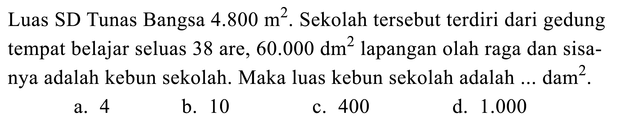 Luas SD Tunas Bangsa 4.800 m^2. Sekolah tersebut terdiri dari gedung tempat belajar seluas 38 are, 60.000 dm^2 lapangan olah raga dan sisanya adalah kebun sekolah. Maka luas kebun sekolah adalah... dam^2.
