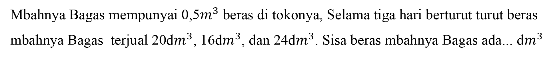 Mbahnya Bagas mempunyai 0,5 m^3 beras di tokonya, Selama tiga hari berturut turut beras mbahnya Bagas terjual 20 dm^3, 16 dm^3, dan 24 dm^3. Sisa beras mbahnya Bagas ada... dm^3