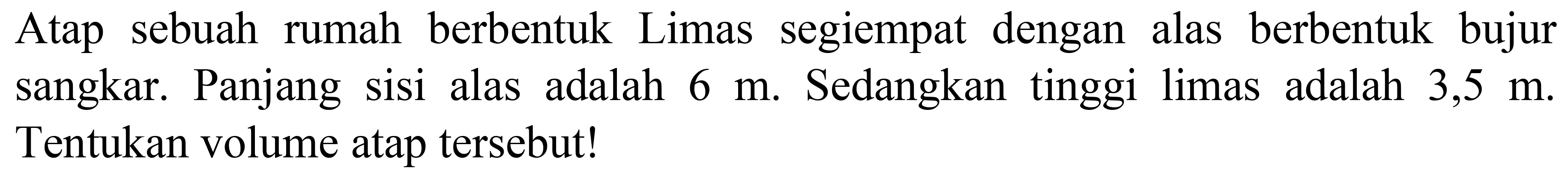 Atap sebuah rumah berbentuk Limas segiempat dengan alas berbentuk bujur sangkar. Panjang sisi alas adalah  6 m . Sedangkan tinggi limas adalah 3,5  m . Tentukan volume atap tersebut!
