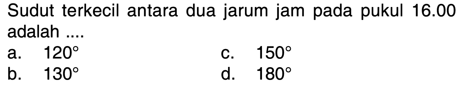 Sudut terkecil antara dua jarum jam pada pukul  16.00  adalah ....
a.  120 
c.  150 
b.  130 
d.  180 