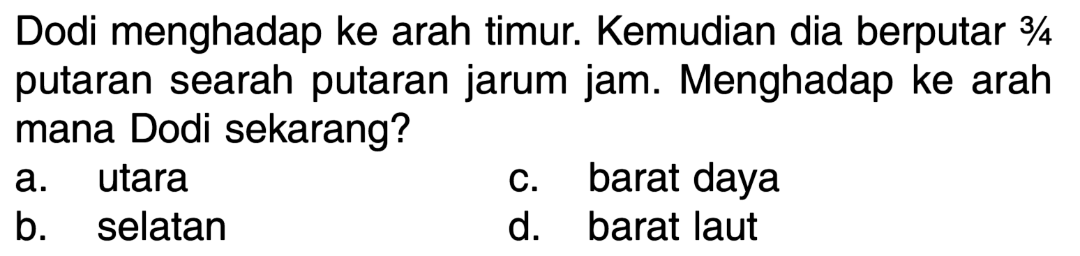 Dodi menghadap ke arah timur. Kemudian dia berputar  3 / 4  putaran searah putaran jarum jam. Menghadap ke arah mana Dodi sekarang?
a. utara
c. barat daya
b. selatan
d. barat laut