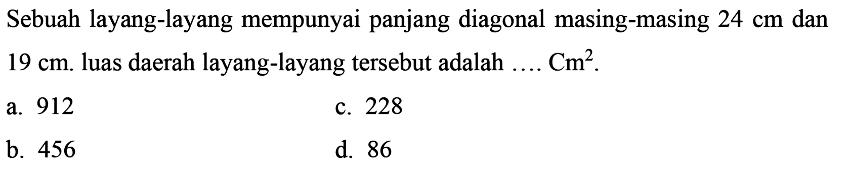 Sebuah layang-layang mempunyai panjang diagonal masing-masing  24 cm  dan  19 cm . luas daerah layang-layang tersebut adalah  ... . Cm^(2) .
a. 912
c. 228
b. 456
d. 86