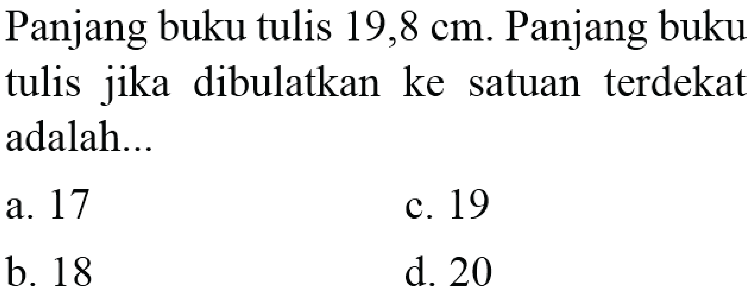 Panjang buku tulis  19,8 cm . Panjang buku tulis jika dibulatkan ke satuan terdekat adalah...
a. 17
c. 19
b. 18
d. 20