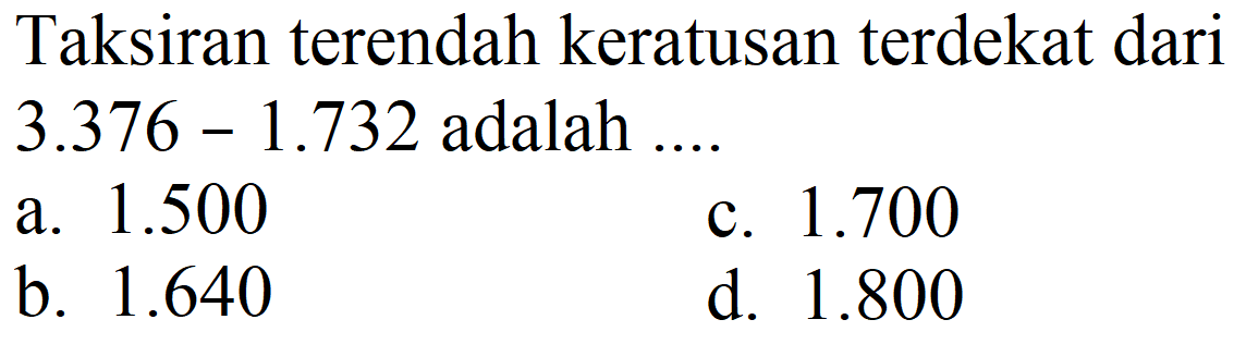 Taksiran terendah keratusan terdekat dari  3.376-1.732  adalah ....
a.  1.500 
c.  1.700 
b.  1.640 
d.  1.800 