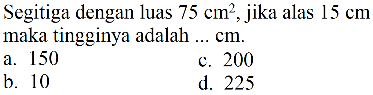 Segitiga dengan luas  75 cm^(2) , jika alas  15 cm  maka tingginya adalah ...  cm .
a. 150
c. 200
b. 10
d. 225