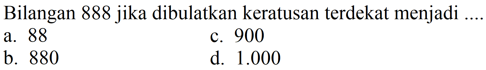 Bilangan 888 jika dibulatkan keratusan terdekat menjadi
a. 88
c. 900
b. 880
d.  1.000 