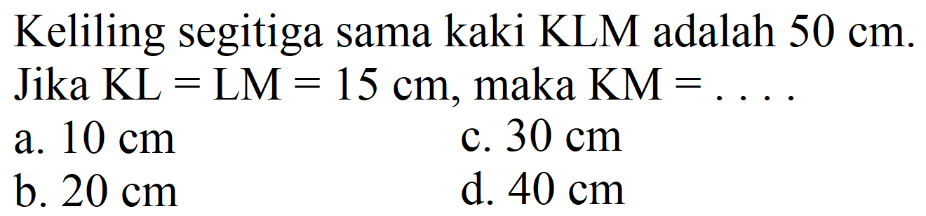 Keliling segitiga sama kaki KLM adalah  50 cm . Jika  KL=LM=15 cm , maka  KM=... 
a.  10 cm 
c.  30 cm 
b.  20 cm 
d.  40 cm 