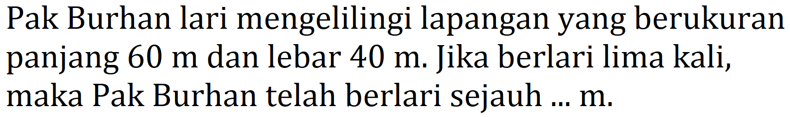 Pak Burhan lari mengelilingi lapangan yang berukuran panjang  60 m  dan lebar  40 m . Jika berlari lima kali, maka Pak Burhan telah berlari sejauh ...  m .